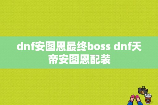 dnf安图恩最终boss dnf天帝安图恩配装